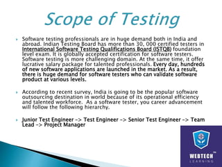  Software testing professionals are in huge demand both in India and
abroad. Indian Testing Board has more than 30, 000 certified testers in
International Software Testing Qualifications Board (ISTQB) foundation
level exam. It is globally accepted certification for software testers.
Software testing is more challenging domain. At the same time, it offer
lucrative salary package for talented professionals. Every day, hundreds
of new software applications are launched in the market. As a result,
there is huge demand for software testers who can validate software
product at various levels.
 According to recent survey, India is going to be the popular software
outsourcing destination in world because of its operational efficiency
and talented workforce. As a software tester, you career advancement
will follow the following hierarchy.
 Junior Test Engineer –> Test Engineer –> Senior Test Engineer –> Team
Lead –> Project Manager
 