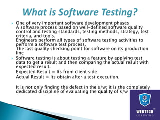  One of very important software development phases
A software process based on well-defined software quality
control and testing standards, testing methods, strategy, test
criteria, and tools.
Engineers perform all types of software testing activities to
perform a software test process.
The last quality checking point for software on its production
line
 Software testing is about testing a feature by applying test
data to get a result and then comparing the actual result with
expected result.
Expected Result = Its from client side
Actual Result = Its obtain after a test execution.
It is not only finding the defect in the s/w; it is the completely
dedicated discipline of evaluating the quality of s/w
 