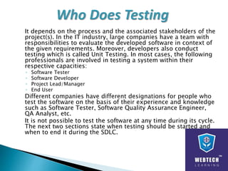 It depends on the process and the associated stakeholders of the
project(s). In the IT industry, large companies have a team with
responsibilities to evaluate the developed software in context of
the given requirements. Moreover, developers also conduct
testing which is called Unit Testing. In most cases, the following
professionals are involved in testing a system within their
respective capacities:
◦ Software Tester
◦ Software Developer
◦ Project Lead/Manager
◦ End User
Different companies have different designations for people who
test the software on the basis of their experience and knowledge
such as Software Tester, Software Quality Assurance Engineer,
QA Analyst, etc.
It is not possible to test the software at any time during its cycle.
The next two sections state when testing should be started and
when to end it during the SDLC.
 