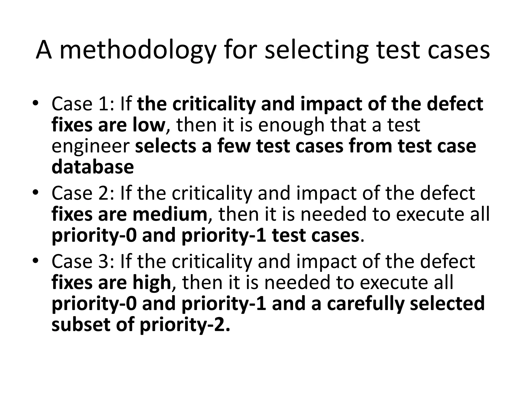 A methodology for selecting test cases
• Case 1: If the criticality and impact of the defect
fixes are low, then it is enough that a test
engineer selects a few test cases from test case
database
• Case 2: If the criticality and impact of the defect
fixes are medium, then it is needed to execute all
priority-0 and priority-1 test cases.
• Case 3: If the criticality and impact of the defect
fixes are high, then it is needed to execute all
priority-0 and priority-1 and a carefully selected
subset of priority-2.
 