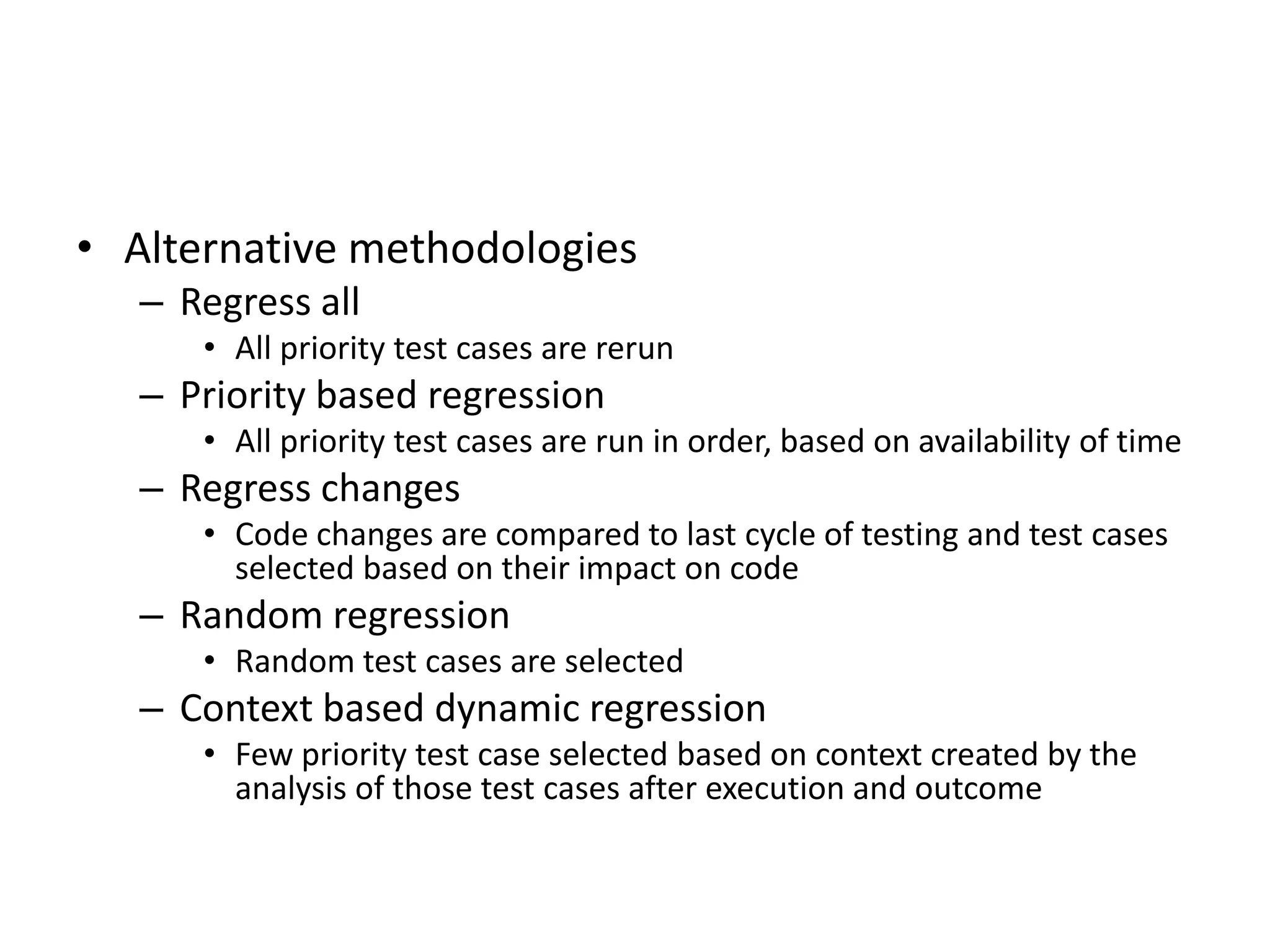 • Alternative methodologies
– Regress all
• All priority test cases are rerun
– Priority based regression
• All priority test cases are run in order, based on availability of time
– Regress changes
• Code changes are compared to last cycle of testing and test cases
selected based on their impact on code
– Random regression
• Random test cases are selected
– Context based dynamic regression
• Few priority test case selected based on context created by the
analysis of those test cases after execution and outcome
 