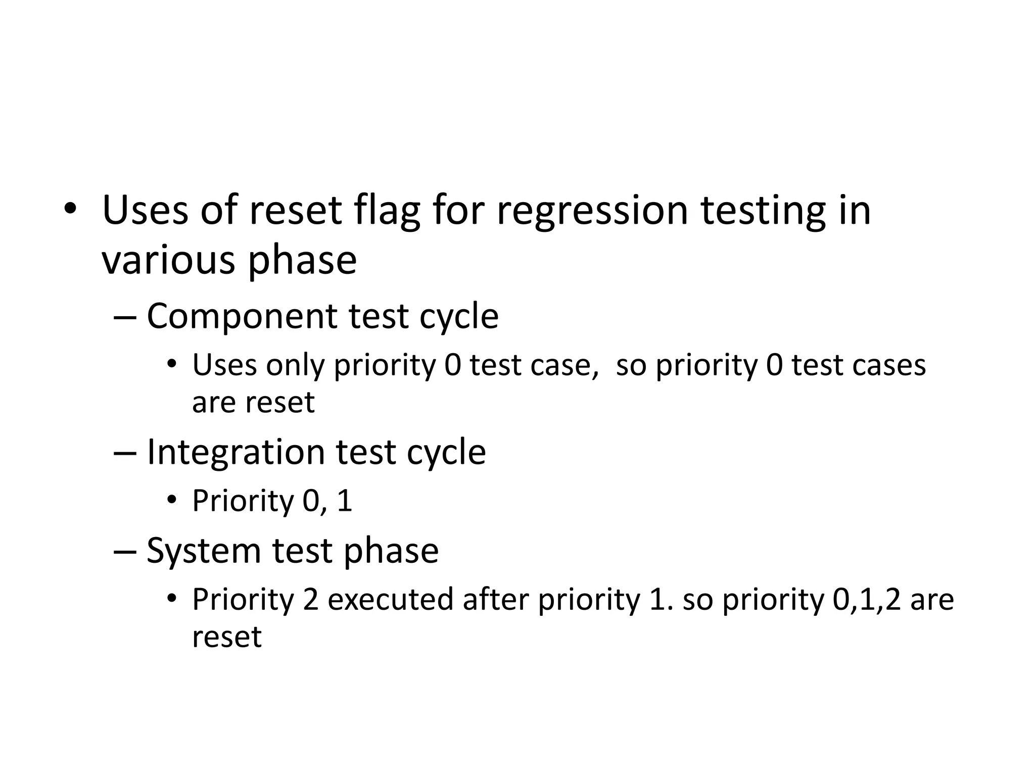 • Uses of reset flag for regression testing in
various phase
– Component test cycle
• Uses only priority 0 test case, so priority 0 test cases
are reset
– Integration test cycle
• Priority 0, 1
– System test phase
• Priority 2 executed after priority 1. so priority 0,1,2 are
reset
 