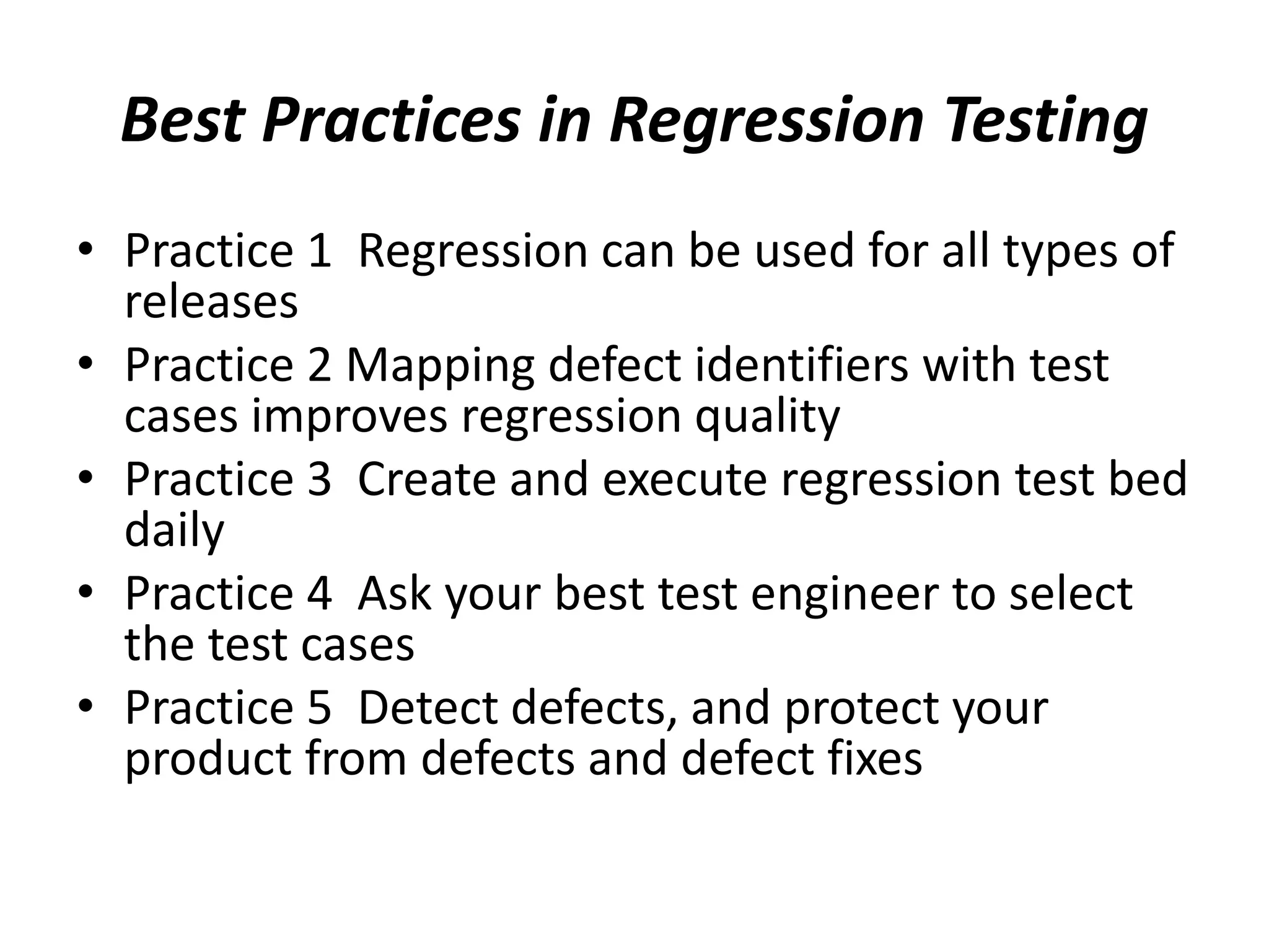Best Practices in Regression Testing
• Practice 1 Regression can be used for all types of
releases
• Practice 2 Mapping defect identifiers with test
cases improves regression quality
• Practice 3 Create and execute regression test bed
daily
• Practice 4 Ask your best test engineer to select
the test cases
• Practice 5 Detect defects, and protect your
product from defects and defect fixes
 