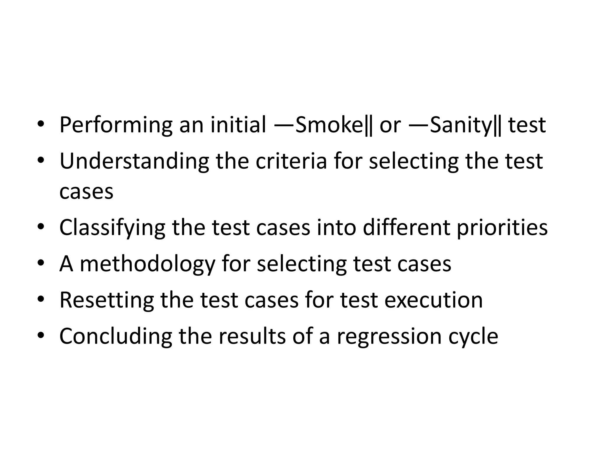 • Performing an initial ―Smoke‖ or ―Sanity‖ test
• Understanding the criteria for selecting the test
cases
• Classifying the test cases into different priorities
• A methodology for selecting test cases
• Resetting the test cases for test execution
• Concluding the results of a regression cycle
 