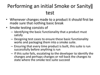 Performing an initial Smoke or Sanity‖
test
• Whenever changes made to a product it should first be
made sure that nothing basic break
• Smoke testing consists of
– Identifying the basic functionality that a product must
satisfy
– Designing test cases to ensure these basic functionality
works and packaging them into a smoke suite.
– Ensuring that every time product is built, this suite is run
successfully before anything is run
– If this suite fails, escalating to the developer to identify the
changes and perhaps changes or roll back the changes to
state where the smoke test suite succeed
 