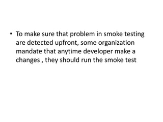 • To make sure that problem in smoke testing
are detected upfront, some organization
mandate that anytime developer make a
changes , they should run the smoke test
 