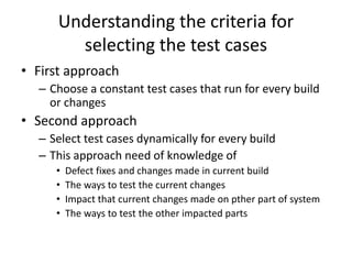 Understanding the criteria for
selecting the test cases
• First approach
– Choose a constant test cases that run for every build
or changes
• Second approach
– Select test cases dynamically for every build
– This approach need of knowledge of
• Defect fixes and changes made in current build
• The ways to test the current changes
• Impact that current changes made on pther part of system
• The ways to test the other impacted parts
 