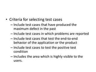 • Criteria for selecting test cases
– Include test cases that have produced the
maximum defect in the past
– Include test cases in which problems are reported
– Include test cases that test the end-to-end
behavior of the application or the product
– Include test cases to test the positive test
condition
– Includes the area which is highly visible to the
users.
 