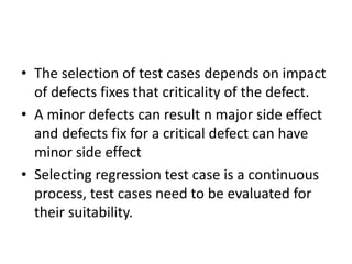 • The selection of test cases depends on impact
of defects fixes that criticality of the defect.
• A minor defects can result n major side effect
and defects fix for a critical defect can have
minor side effect
• Selecting regression test case is a continuous
process, test cases need to be evaluated for
their suitability.
 