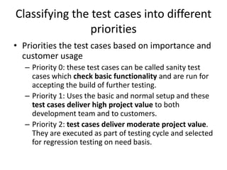 Classifying the test cases into different
priorities
• Priorities the test cases based on importance and
customer usage
– Priority 0: these test cases can be called sanity test
cases which check basic functionality and are run for
accepting the build of further testing.
– Priority 1: Uses the basic and normal setup and these
test cases deliver high project value to both
development team and to customers.
– Priority 2: test cases deliver moderate project value.
They are executed as part of testing cycle and selected
for regression testing on need basis.
 