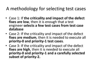 A methodology for selecting test cases
• Case 1: If the criticality and impact of the defect
fixes are low, then it is enough that a test
engineer selects a few test cases from test case
database
• Case 2: If the criticality and impact of the defect
fixes are medium, then it is needed to execute all
priority-0 and priority-1 test cases.
• Case 3: If the criticality and impact of the defect
fixes are high, then it is needed to execute all
priority-0 and priority-1 and a carefully selected
subset of priority-2.
 
