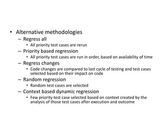 • Alternative methodologies
– Regress all
• All priority test cases are rerun
– Priority based regression
• All priority test cases are run in order, based on availability of time
– Regress changes
• Code changes are compared to last cycle of testing and test cases
selected based on their impact on code
– Random regression
• Random test cases are selected
– Context based dynamic regression
• Few priority test case selected based on context created by the
analysis of those test cases after execution and outcome
 