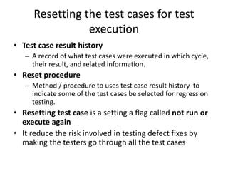 Resetting the test cases for test
execution
• Test case result history
– A record of what test cases were executed in which cycle,
their result, and related information.
• Reset procedure
– Method / procedure to uses test case result history to
indicate some of the test cases be selected for regression
testing.
• Resetting test case is a setting a flag called not run or
execute again
• It reduce the risk involved in testing defect fixes by
making the testers go through all the test cases
 