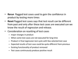• Rerun flagged test cases used to gain the confidence in
product by testing more times
• Reset flagged test cases says that test result can be different
from past and only after these test cases are executed can we
know the result of regression and release.
• Consideration on resetting of test cases
– major changes in product
– When some test cases are not executed for long time
– Product in final regression test cycle with few selected test case
– Expected results of test case could be quite different from previous
– Existing functionality of product removed
– Test cases continuously produce positive result
 