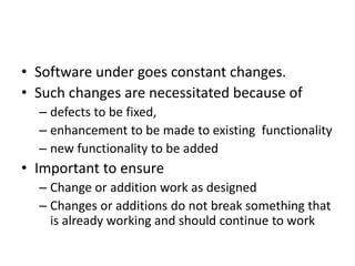 • Software under goes constant changes.
• Such changes are necessitated because of
– defects to be fixed,
– enhancement to be made to existing functionality
– new functionality to be added
• Important to ensure
– Change or addition work as designed
– Changes or additions do not break something that
is already working and should continue to work
 