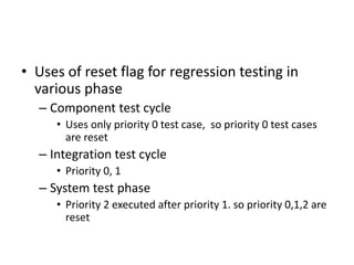 • Uses of reset flag for regression testing in
various phase
– Component test cycle
• Uses only priority 0 test case, so priority 0 test cases
are reset
– Integration test cycle
• Priority 0, 1
– System test phase
• Priority 2 executed after priority 1. so priority 0,1,2 are
reset
 