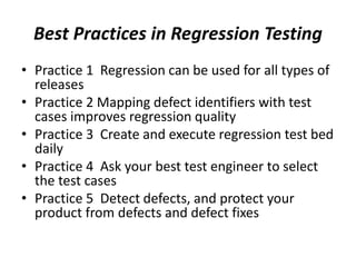 Best Practices in Regression Testing
• Practice 1 Regression can be used for all types of
releases
• Practice 2 Mapping defect identifiers with test
cases improves regression quality
• Practice 3 Create and execute regression test bed
daily
• Practice 4 Ask your best test engineer to select
the test cases
• Practice 5 Detect defects, and protect your
product from defects and defect fixes
 