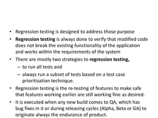 • Regression testing is designed to address those purpose
• Regression testing is always done to verify that modified code
does not break the existing functionality of the application
and works within the requirements of the system
• There are mostly two strategies to regression testing,
– to run all tests and
– always run a subset of tests based on a test case
prioritization technique.
• Regression testing is the re-testing of features to make safe
that features working earlier are still working fine as desired.
• It is executed when any new build comes to QA, which has
bug fixes in it or during releasing cycles (Alpha, Beta or GA) to
originate always the endurance of product.
 