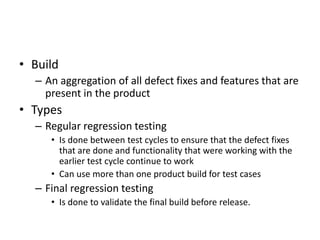 • Build
– An aggregation of all defect fixes and features that are
present in the product
• Types
– Regular regression testing
• Is done between test cycles to ensure that the defect fixes
that are done and functionality that were working with the
earlier test cycle continue to work
• Can use more than one product build for test cases
– Final regression testing
• Is done to validate the final build before release.
 