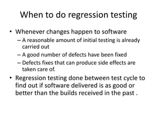 When to do regression testing
• Whenever changes happen to software
– A reasonable amount of initial testing is already
carried out
– A good number of defects have been fixed
– Defects fixes that can produce side effects are
taken care of.
• Regression testing done between test cycle to
find out if software delivered is as good or
better than the builds received in the past .
 