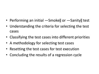 • Performing an initial ―Smoke‖ or ―Sanity‖ test
• Understanding the criteria for selecting the test
cases
• Classifying the test cases into different priorities
• A methodology for selecting test cases
• Resetting the test cases for test execution
• Concluding the results of a regression cycle
 