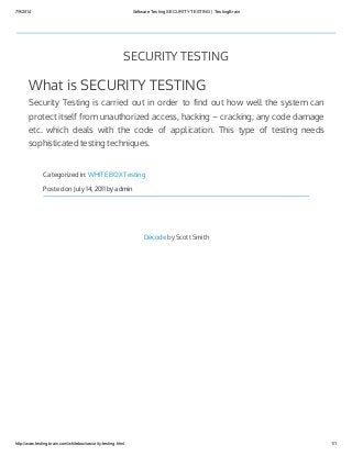 7/9/2014 Software Testing SECURITY TESTING | TestingBrain
http://www.testingbrain.com/whitebox/security-testing.html 1/1
SECURITY TESTING
What is SECURITY TESTING
Security Testing is carried out in order to find out how well the system can
protect itself from unauthorized access, hacking – cracking, any code damage
etc. which deals with the code of application. This type of testing needs
sophisticated testing techniques.
Categorized in: WHITE BOX Testing
Posted on July 14, 2011 by admin
Decode by Scott Smith
 