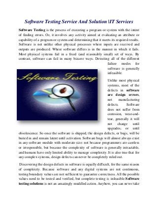 Software Testing Service And Solution |IT Services
Software Testing is the process of executing a program or system with the intent
of finding errors. Or, it involves any activity aimed at evaluating an attribute or
capability of a program or system and determining that it meets its required results.
Software is not unlike other physical processes where inputs are received and
outputs are produced. Where software differs is in the manner in which it fails.
Most physical systems fail in a fixed (and reasonably small) set of ways. By
contrast, software can fail in many bizarre ways. Detecting all of the different
failure modes for
software is generally
infeasible.
Unlike most physical
systems, most of the
defects in software
are design errors,
not
manufacturing
defects.
Software
does not suffer from
corrosion, wear-andtear, generally it will
not change until
upgrades, or until
obsolescence. So once the software is shipped, the design defects, or bugs, will be
buried in and remain latent until activation. Software bugs will almost always exist
in any software module with moderate size: not because programmers are careless
or irresponsible, but because the complexity of software is generally intractable,
and humans have only limited ability to manage complexity. It is also true that for
any complex systems, design defects can never be completely ruled out.
Discovering the design defects in software is equally difficult, for the same reason
of complexity. Because software and any digital systems are not continuous,
testing boundary values are not sufficient to guarantee correctness. All the possible
values need to be tested and verified, but complete testing is infeasible.Software
testing solutions is not an amazingly muddled action. Anyhow, you can never take

 