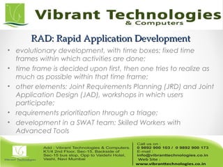 RAD: Rapid Application DevelopmentRAD: Rapid Application Development
• evolutionary development, with time boxes: fixed time
frames within which activities are done;
• time frame is decided upon first, then one tries to realize as
much as possible within that time frame;
• other elements: Joint Requirements Planning (JRD) and Joint
Application Design (JAD), workshops in which users
participate;
• requirements prioritization through a triage;
• development in a SWAT team: Skilled Workers with
Advanced Tools
 