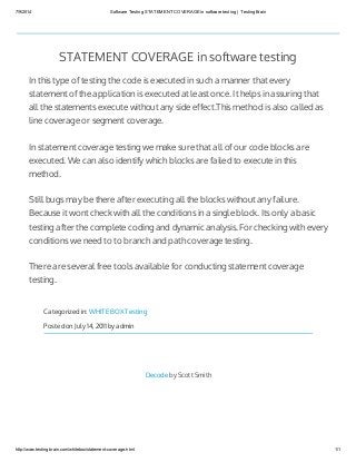 7/9/2014 Software Testing STATEMENT COVERAGE in software testing | TestingBrain
http://www.testingbrain.com/whitebox/statement-coverage.html 1/1
STATEMENT COVERAGE in software testing
In this type of testing the code is executed in such a manner that every
statement of the application is executed at least once. It helps in assuring that
all the statements execute without any side effect.This method is also called as
line coverage or segment coverage.
In statement coverage testing we make sure that all of our code blocks are
executed. We can also identify which blocks are failed to execute in this
method.
Still bugs may be there after executing all the blocks without any failure.
Because it wont check with all the conditions in a single block. Its only a basic
testing after the complete coding and dynamic analysis. For checking with every
conditions we need to to branch and path coverage testing.
There are several free tools available for conducting statement coverage
testing.
Categorized in: WHITE BOX Testing
Posted on July 14, 2011 by admin
Decode by Scott Smith
 