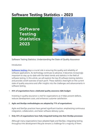 Software Testing Statistics – 2023
Software Testing Statistics: Understanding the State of Quality Assurance
Introduction:
Software testing plays a crucial role in ensuring the quality and reliability of
software applications. As technology continues to advance, it becomes increasingly
important to stay up-to-date with the latest trends and statistics in the field of
software testing. In this article, we will explore the top 20 software testing statistics
and provide a brief overview of each point. These statistics shed light on the current
state of quality assurance and offer insights into the challenges and advancements in
software testing.
1. 45% of organizations have a dedicated quality assurance (QA) budget:
Investing in quality assurance is vital for organizations as it helps prevent defects,
reduces development costs, and enhances customer satisfaction.
2. Agile and DevOps methodologies are adopted by 71% of organizations:
Agile and DevOps practices have gained significant traction, emphasizing continuous
integration, collaboration, and faster software delivery cycles.
3. Only 35% of organizations have fully integrated testing into their DevOps processes:
Although many organizations have adopted Agile and DevOps, integrating testing
throughout the development lifecycle remains a challenge for a majority of them.
 