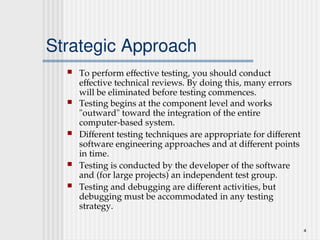 4
Strategic Approach
 To perform effective testing, you should conduct
effective technical reviews. By doing this, many errors
will be eliminated before testing commences.
 Testing begins at the component level and works
"outward" toward the integration of the entire
computer-based system.
 Different testing techniques are appropriate for different
software engineering approaches and at different points
in time.
 Testing is conducted by the developer of the software
and (for large projects) an independent test group.
 Testing and debugging are different activities, but
debugging must be accommodated in any testing
strategy.
 