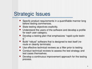 9
Strategic Issues
 Specify product requirements in a quantifiable manner long
before testing commences.
 State testing objectives explicitly.
 Understand the users of the software and develop a profile
for each user category.
 Develop a testing plan that emphasizes “rapid cycle testin
g.”
 Build “robust” software that is designed to test itself (re-
route or cleanly terminate)
 Use effective technical reviews as a filter prior to testing
 Conduct technical reviews to assess the test strategy and
test cases themselves.
 Develop a continuous improvement approach for the testing
process.
 