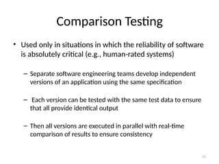 21
Comparison Testing
• Used only in situations in which the reliability of software
is absolutely critical (e.g., human-rated systems)
– Separate software engineering teams develop independent
versions of an application using the same specification
– Each version can be tested with the same test data to ensure
that all provide identical output
– Then all versions are executed in parallel with real-time
comparison of results to ensure consistency
 