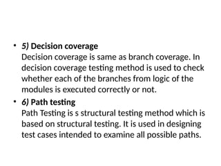 • 5) Decision coverage
Decision coverage is same as branch coverage. In
decision coverage testing method is used to check
whether each of the branches from logic of the
modules is executed correctly or not.
• 6) Path testing
Path Testing is s structural testing method which is
based on structural testing. It is used in designing
test cases intended to examine all possible paths.
 