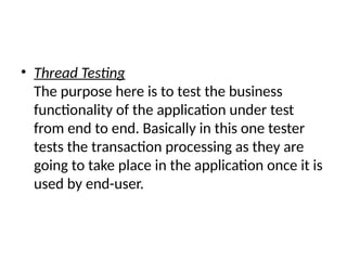 • Thread Testing
The purpose here is to test the business
functionality of the application under test
from end to end. Basically in this one tester
tests the transaction processing as they are
going to take place in the application once it is
used by end-user.
 