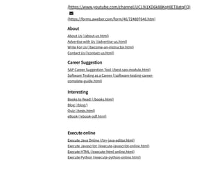 /
(https://www.youtube.com/channel/UC19i1XD6k88KqHlET8atqFQ)

(https://forms.aweber.com/form/46/724807646.htm)
About
About Us (/about-us.html)
Advertise with Us (/advertise-us.html)
Write For Us (/become-an-instructor.html)
Contact Us (/contact-us.html)
Career Suggestion
SAP Career Suggestion Tool (/best-sap-module.html)
Software Testing as a Career (/software-testing-career-
complete-guide.html)
Interesting
Books to Read! (/books.html)
Blog (/blog/)
Quiz (/tests.html)
eBook (/ebook-pdf.html)
Execute online
Execute Java Online (/try-java-editor.html)
Execute Javascript (/execute-javascript-online.html)
Execute HTML (/execute-html-online.html)
Execute Python (/execute-python-online.html)
 