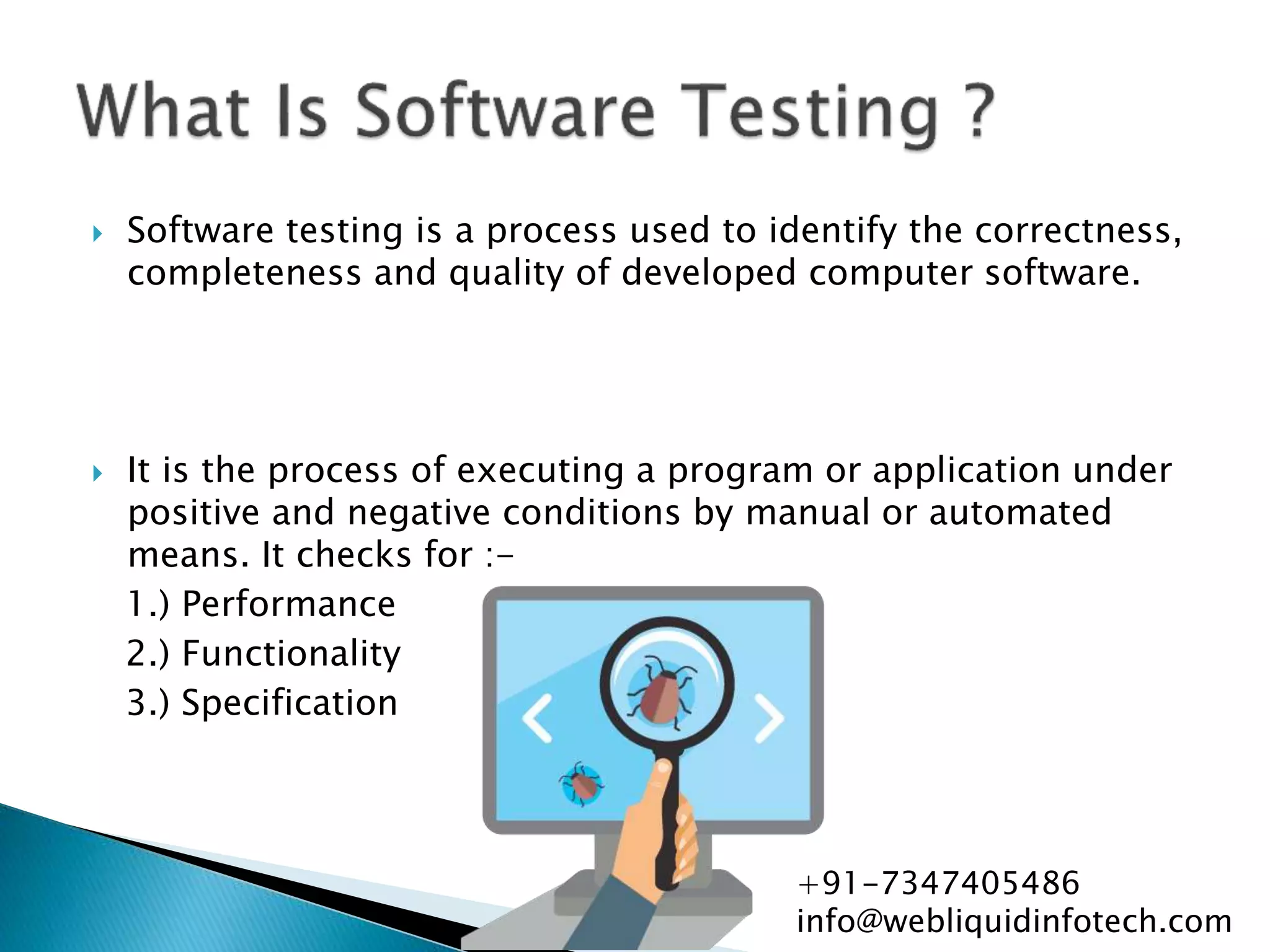  Software testing is a process used to identify the correctness,
completeness and quality of developed computer software.
 It is the process of executing a program or application under
positive and negative conditions by manual or automated
means. It checks for :-
1.) Performance
2.) Functionality
3.) Specification
+91-7347405486
info@webliquidinfotech.com
 