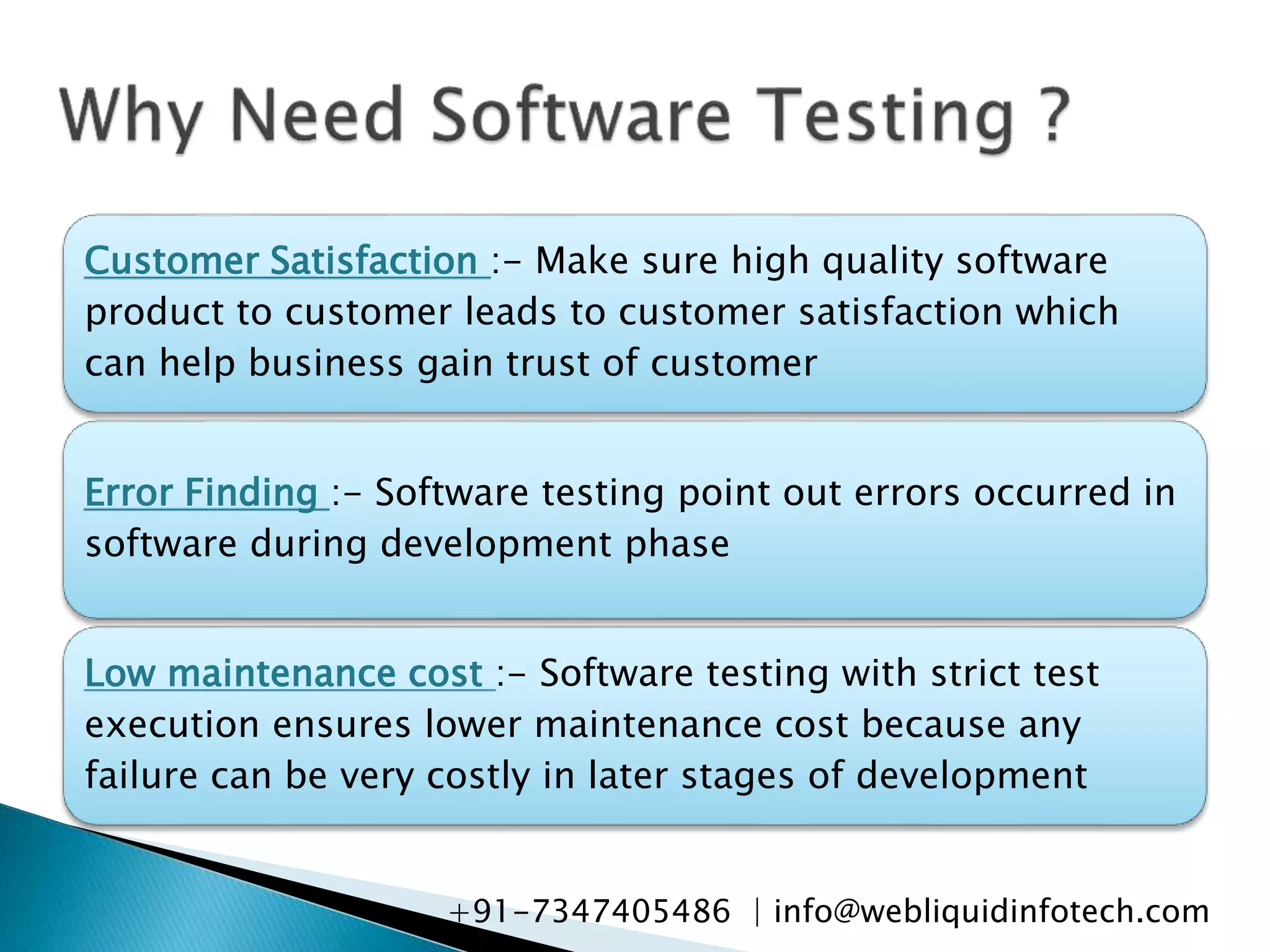 Customer Satisfaction :- Make sure high quality software
product to customer leads to customer satisfaction which
can help business gain trust of customer
Error Finding :- Software testing point out errors occurred in
software during development phase
Low maintenance cost :- Software testing with strict test
execution ensures lower maintenance cost because any
failure can be very costly in later stages of development
+91-7347405486 | info@webliquidinfotech.com
 