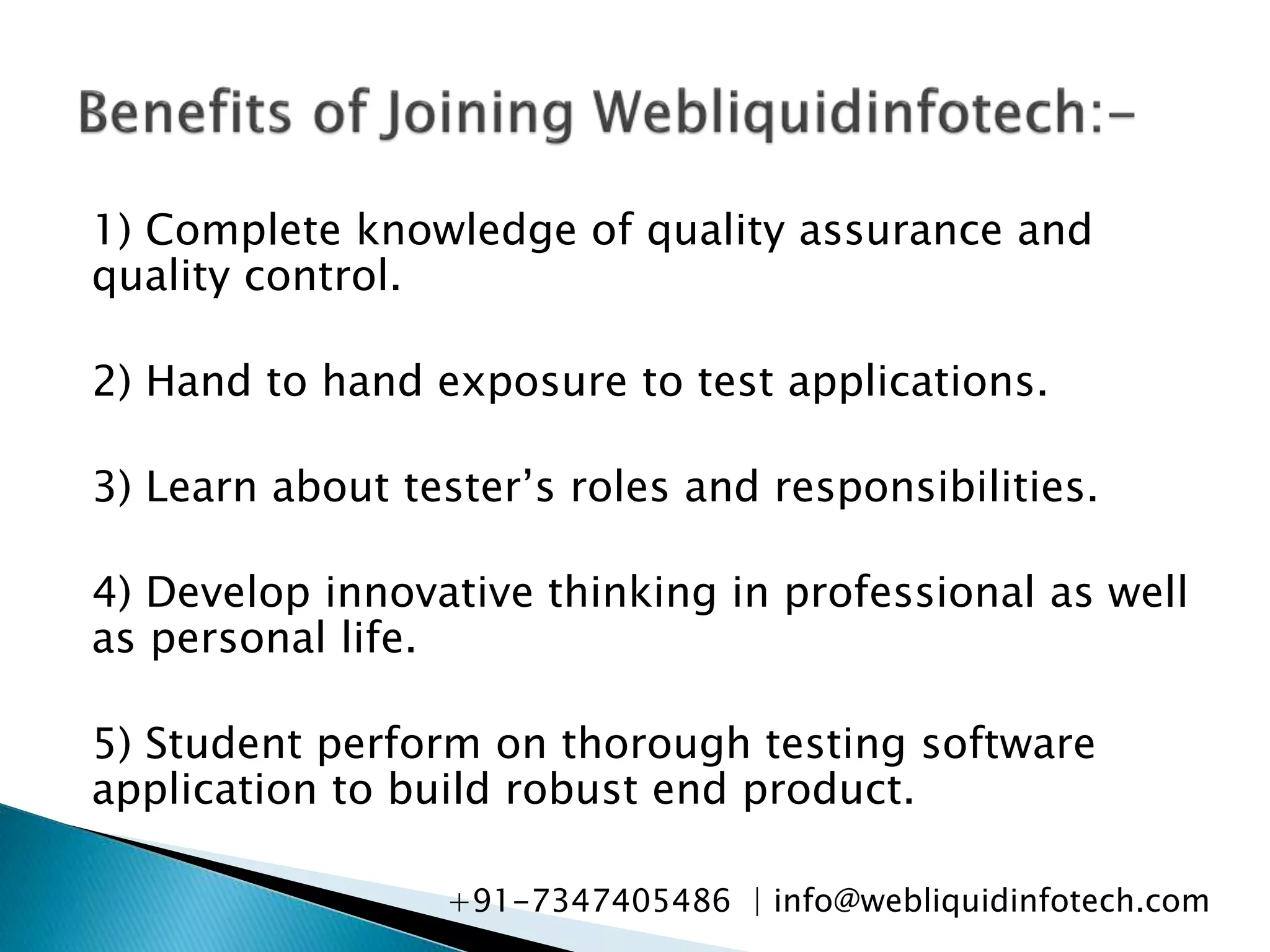 1) Complete knowledge of quality assurance and
quality control.
2) Hand to hand exposure to test applications.
3) Learn about tester’s roles and responsibilities.
4) Develop innovative thinking in professional as well
as personal life.
5) Student perform on thorough testing software
application to build robust end product.
+91-7347405486 | info@webliquidinfotech.com
 