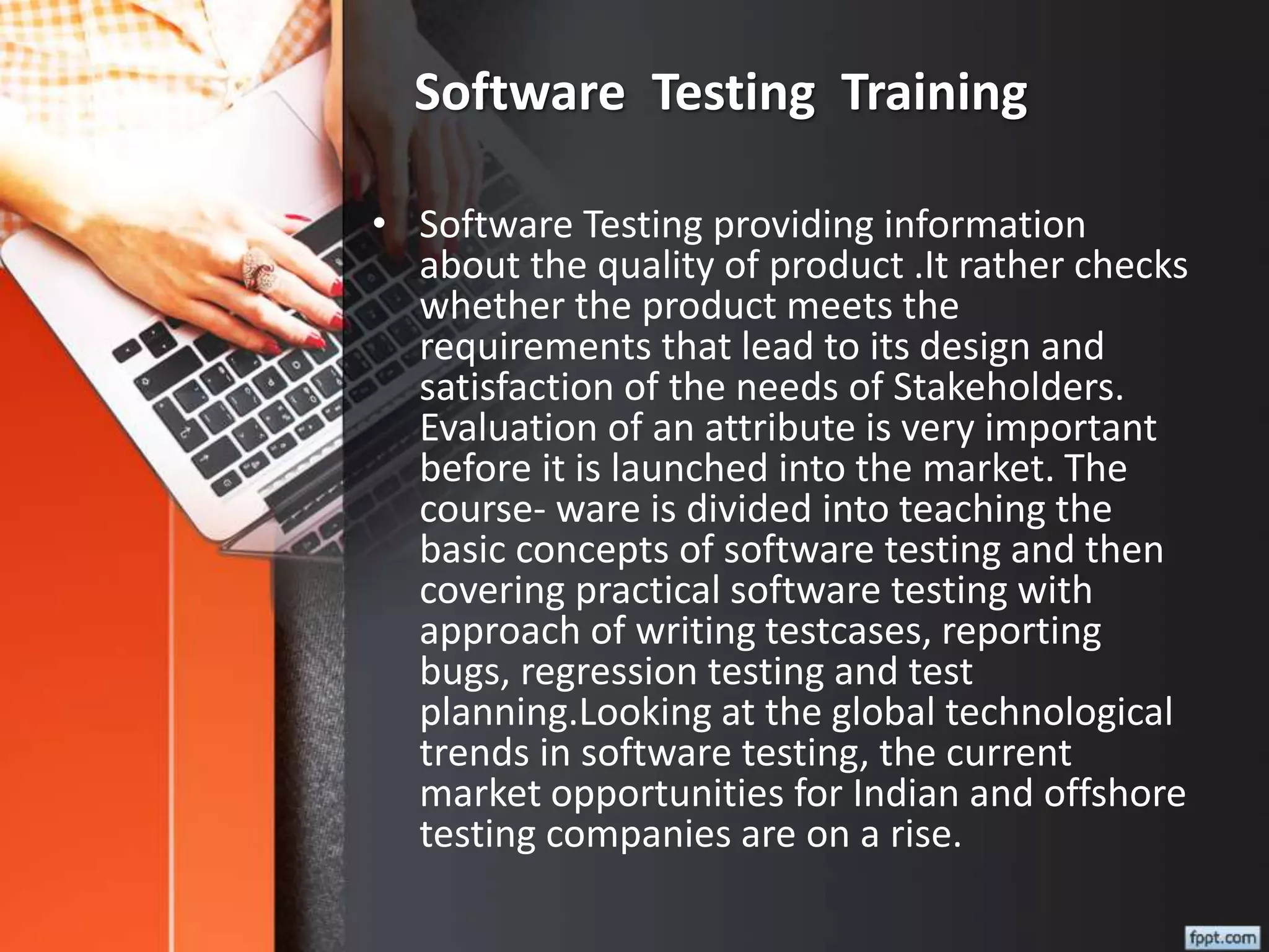 Software Testing Training
• Software Testing providing information
about the quality of product .It rather checks
whether the product meets the
requirements that lead to its design and
satisfaction of the needs of Stakeholders.
Evaluation of an attribute is very important
before it is launched into the market. The
course- ware is divided into teaching the
basic concepts of software testing and then
covering practical software testing with
approach of writing testcases, reporting
bugs, regression testing and test
planning.Looking at the global technological
trends in software testing, the current
market opportunities for Indian and offshore
testing companies are on a rise.
 