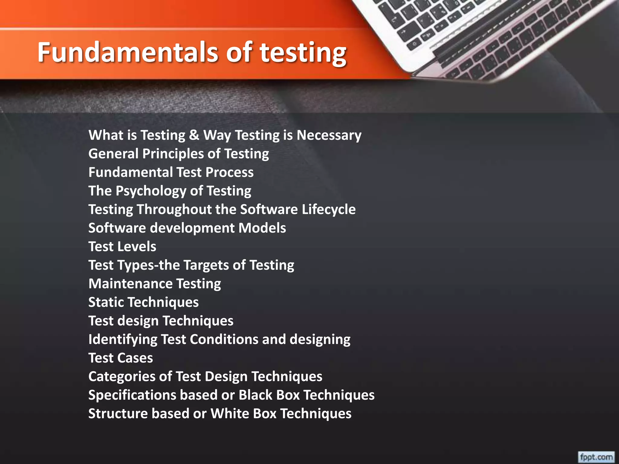 Fundamentals of testing
What is Testing & Way Testing is Necessary
General Principles of Testing
Fundamental Test Process
The Psychology of Testing
Testing Throughout the Software Lifecycle
Software development Models
Test Levels
Test Types-the Targets of Testing
Maintenance Testing
Static Techniques
Test design Techniques
Identifying Test Conditions and designing
Test Cases
Categories of Test Design Techniques
Specifications based or Black Box Techniques
Structure based or White Box Techniques
 