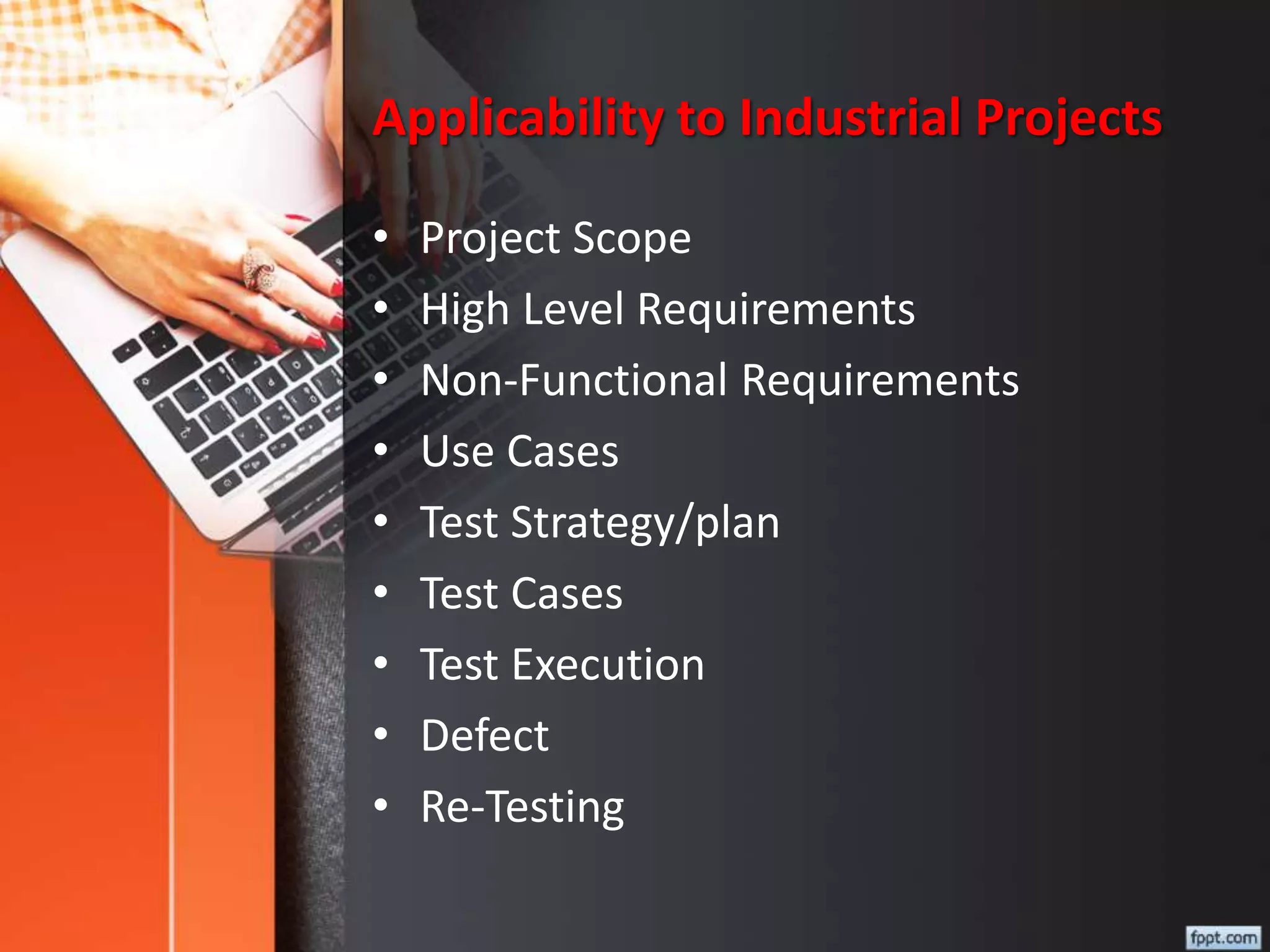 Applicability to Industrial Projects
• Project Scope
• High Level Requirements
• Non-Functional Requirements
• Use Cases
• Test Strategy/plan
• Test Cases
• Test Execution
• Defect
• Re-Testing
 