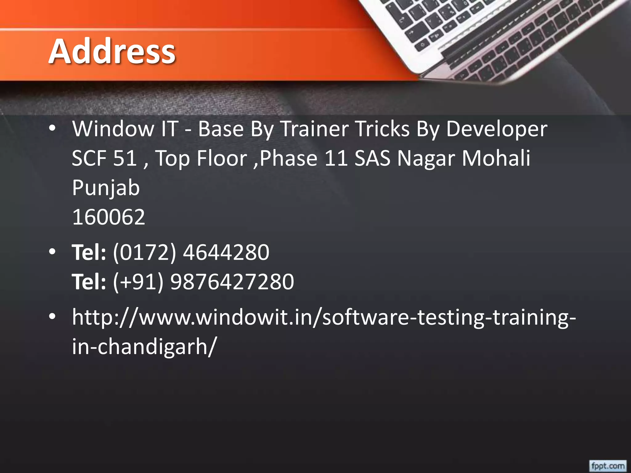 Address
• Window IT - Base By Trainer Tricks By Developer
SCF 51 , Top Floor ,Phase 11 SAS Nagar Mohali
Punjab
160062
• Tel: (0172) 4644280
Tel: (+91) 9876427280
• http://www.windowit.in/software-testing-training-
in-chandigarh/
 