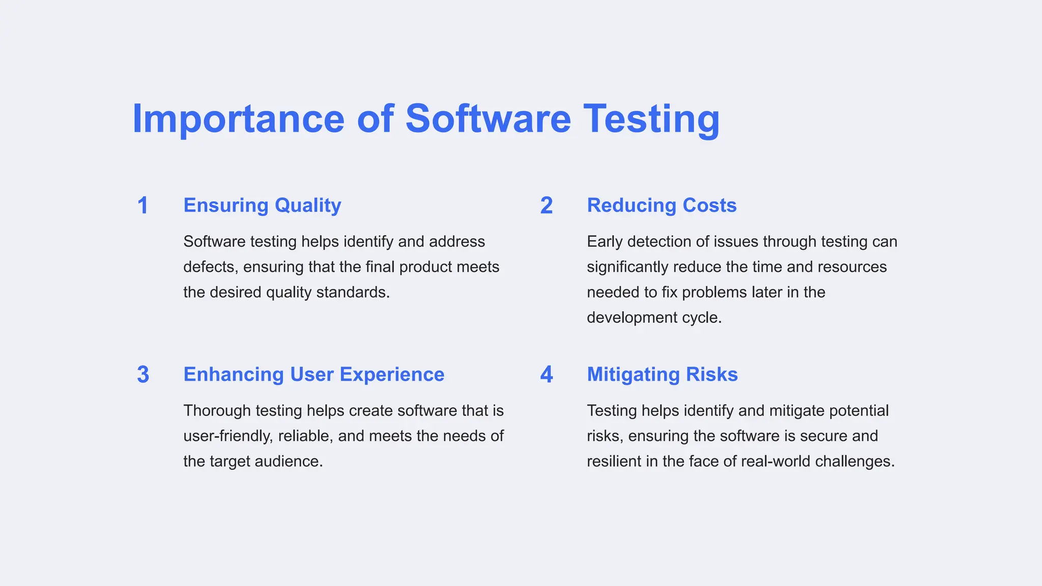 Importance of Software Testing
1 Ensuring Quality
Software testing helps identify and address
defects, ensuring that the final product meets
the desired quality standards.
2 Reducing Costs
Early detection of issues through testing can
significantly reduce the time and resources
needed to fix problems later in the
development cycle.
3 Enhancing User Experience
Thorough testing helps create software that is
user-friendly, reliable, and meets the needs of
the target audience.
4 Mitigating Risks
Testing helps identify and mitigate potential
risks, ensuring the software is secure and
resilient in the face of real-world challenges.
 