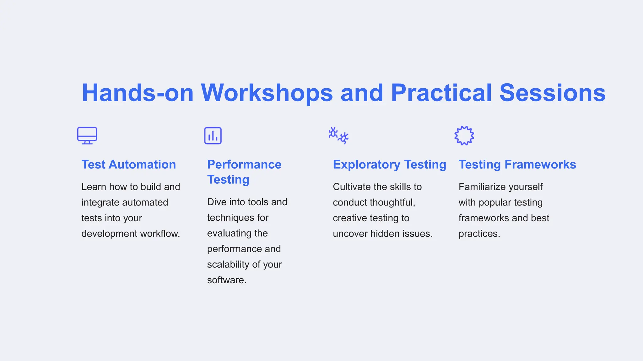 Hands-on Workshops and Practical Sessions
Test Automation
Learn how to build and
integrate automated
tests into your
development workflow.
Performance
Testing
Dive into tools and
techniques for
evaluating the
performance and
scalability of your
software.
Exploratory Testing
Cultivate the skills to
conduct thoughtful,
creative testing to
uncover hidden issues.
Testing Frameworks
Familiarize yourself
with popular testing
frameworks and best
practices.
 