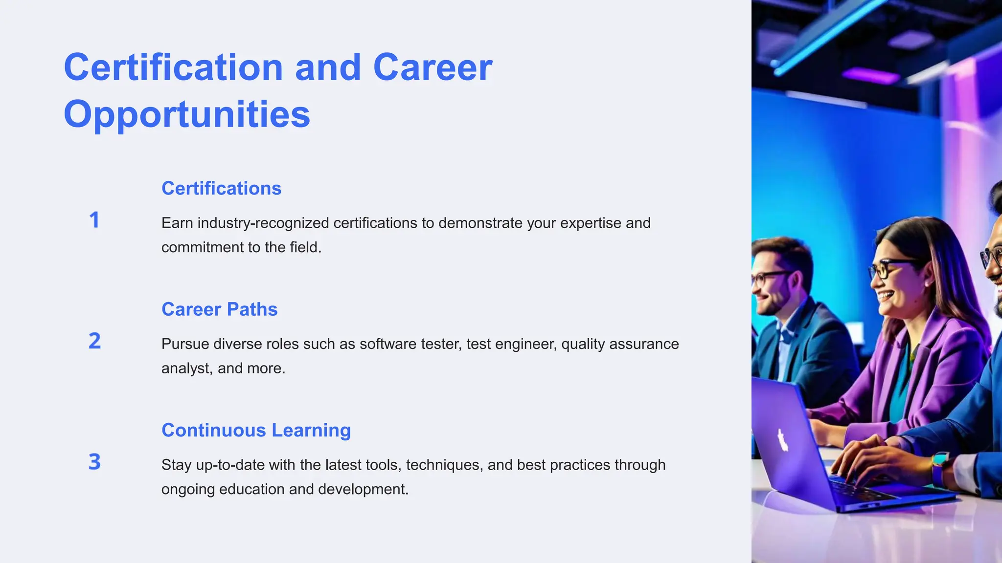 Certification and Career
Opportunities
Certifications
Earn industry-recognized certifications to demonstrate your expertise and
commitment to the field.
Career Paths
Pursue diverse roles such as software tester, test engineer, quality assurance
analyst, and more.
Continuous Learning
Stay up-to-date with the latest tools, techniques, and best practices through
ongoing education and development.
 