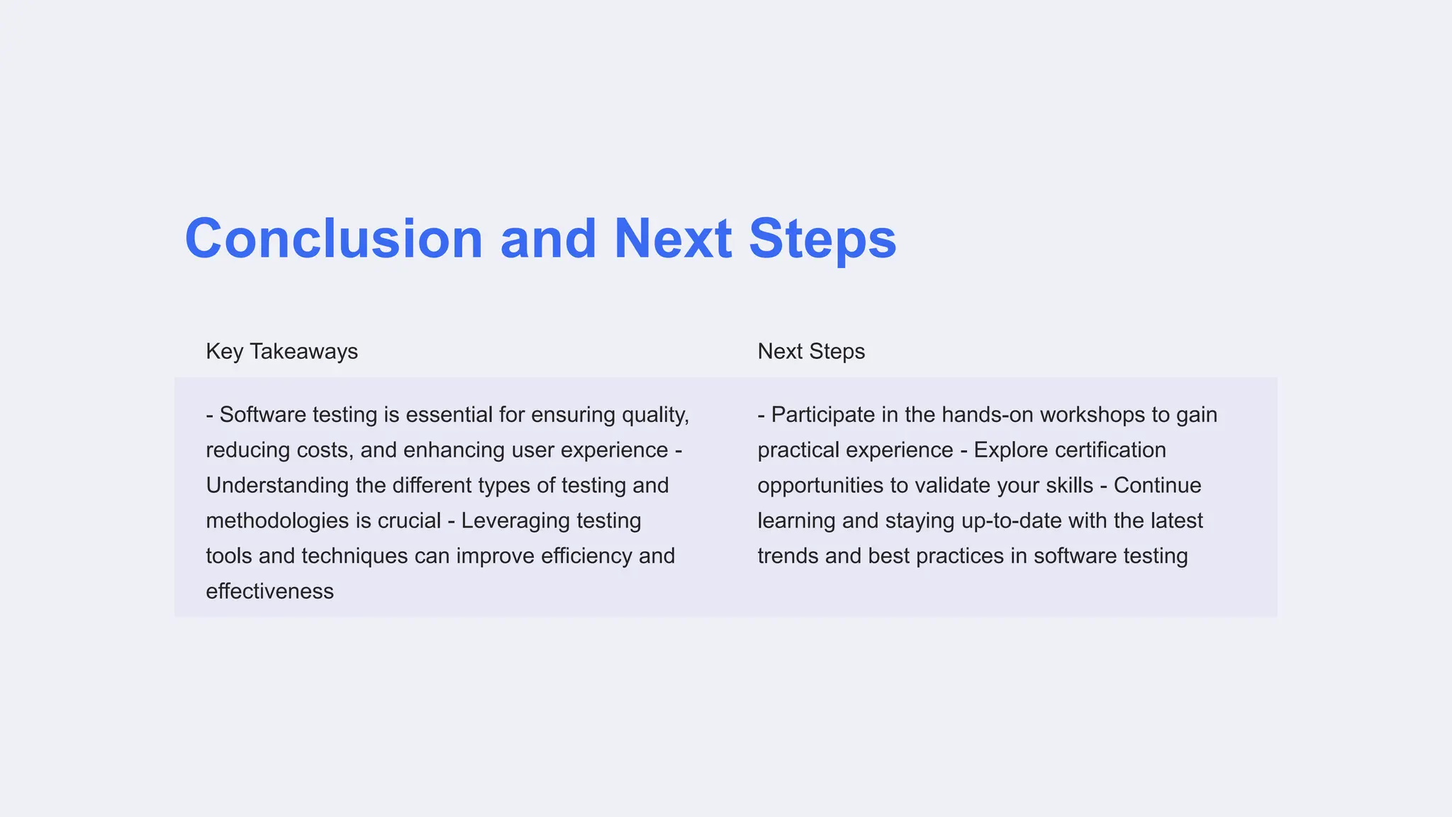 Conclusion and Next Steps
Key Takeaways Next Steps
- Software testing is essential for ensuring quality,
reducing costs, and enhancing user experience -
Understanding the different types of testing and
methodologies is crucial - Leveraging testing
tools and techniques can improve efficiency and
effectiveness
- Participate in the hands-on workshops to gain
practical experience - Explore certification
opportunities to validate your skills - Continue
learning and staying up-to-date with the latest
trends and best practices in software testing
 