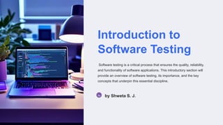 Introduction to
Software Testing
Software testing is a critical process that ensures the quality, reliability,
and functionality of software applications. This introductory section will
provide an overview of software testing, its importance, and the key
concepts that underpin this essential discipline.
Sa by Shweta S. J.
 