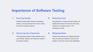 Importance of Software Testing
1 Ensuring Quality
Software testing helps identify and address
defects, ensuring that the final product meets
the desired quality standards.
2 Reducing Costs
Early detection of issues through testing can
significantly reduce the time and resources
needed to fix problems later in the
development cycle.
3 Enhancing User Experience
Thorough testing helps create software that is
user-friendly, reliable, and meets the needs of
the target audience.
4 Mitigating Risks
Testing helps identify and mitigate potential
risks, ensuring the software is secure and
resilient in the face of real-world challenges.
 
