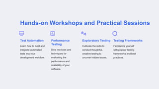 Hands-on Workshops and Practical Sessions
Test Automation
Learn how to build and
integrate automated
tests into your
development workflow.
Performance
Testing
Dive into tools and
techniques for
evaluating the
performance and
scalability of your
software.
Exploratory Testing
Cultivate the skills to
conduct thoughtful,
creative testing to
uncover hidden issues.
Testing Frameworks
Familiarize yourself
with popular testing
frameworks and best
practices.
 